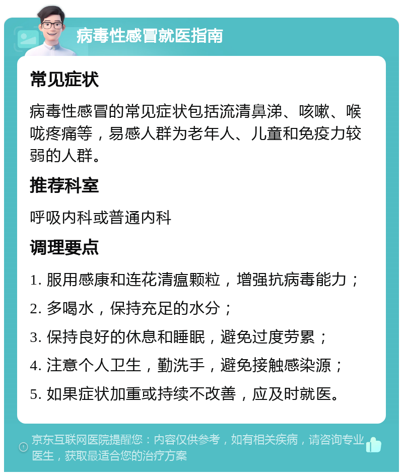 病毒性感冒就医指南 常见症状 病毒性感冒的常见症状包括流清鼻涕、咳嗽、喉咙疼痛等，易感人群为老年人、儿童和免疫力较弱的人群。 推荐科室 呼吸内科或普通内科 调理要点 1. 服用感康和连花清瘟颗粒，增强抗病毒能力； 2. 多喝水，保持充足的水分； 3. 保持良好的休息和睡眠，避免过度劳累； 4. 注意个人卫生，勤洗手，避免接触感染源； 5. 如果症状加重或持续不改善，应及时就医。