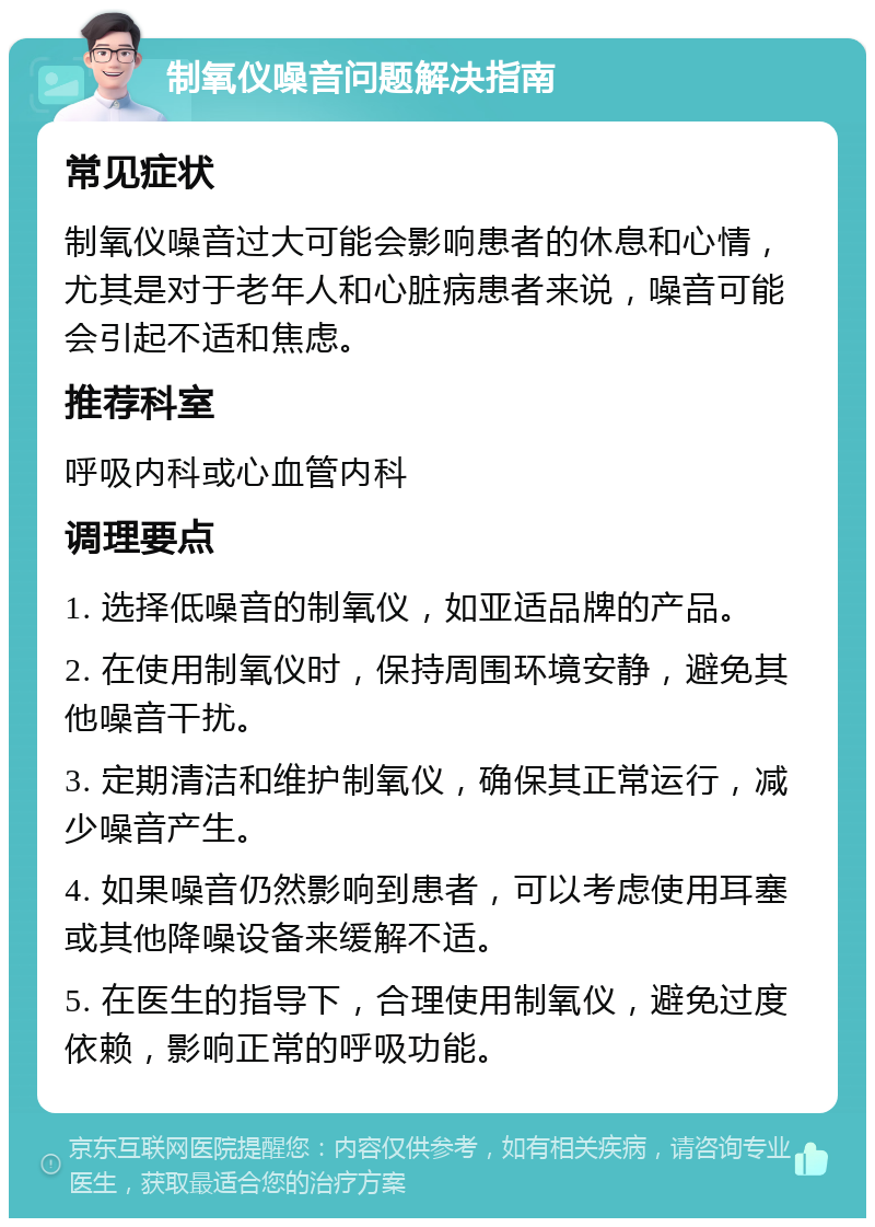 制氧仪噪音问题解决指南 常见症状 制氧仪噪音过大可能会影响患者的休息和心情，尤其是对于老年人和心脏病患者来说，噪音可能会引起不适和焦虑。 推荐科室 呼吸内科或心血管内科 调理要点 1. 选择低噪音的制氧仪，如亚适品牌的产品。 2. 在使用制氧仪时，保持周围环境安静，避免其他噪音干扰。 3. 定期清洁和维护制氧仪，确保其正常运行，减少噪音产生。 4. 如果噪音仍然影响到患者，可以考虑使用耳塞或其他降噪设备来缓解不适。 5. 在医生的指导下，合理使用制氧仪，避免过度依赖，影响正常的呼吸功能。