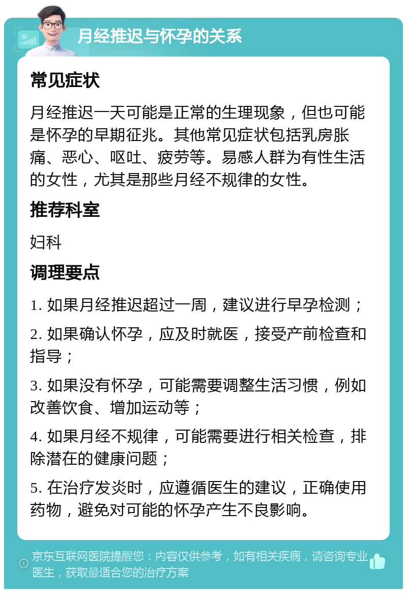 月经推迟与怀孕的关系 常见症状 月经推迟一天可能是正常的生理现象，但也可能是怀孕的早期征兆。其他常见症状包括乳房胀痛、恶心、呕吐、疲劳等。易感人群为有性生活的女性，尤其是那些月经不规律的女性。 推荐科室 妇科 调理要点 1. 如果月经推迟超过一周，建议进行早孕检测； 2. 如果确认怀孕，应及时就医，接受产前检查和指导； 3. 如果没有怀孕，可能需要调整生活习惯，例如改善饮食、增加运动等； 4. 如果月经不规律，可能需要进行相关检查，排除潜在的健康问题； 5. 在治疗发炎时，应遵循医生的建议，正确使用药物，避免对可能的怀孕产生不良影响。