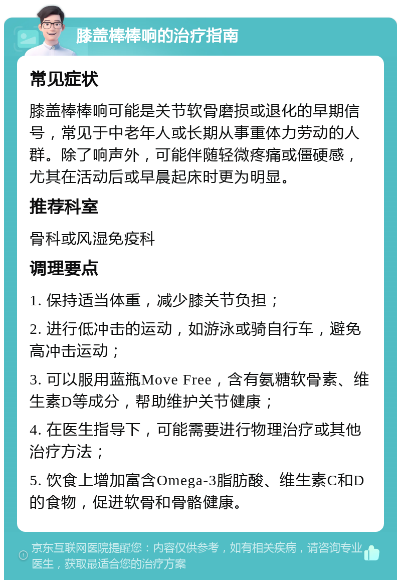 膝盖棒棒响的治疗指南 常见症状 膝盖棒棒响可能是关节软骨磨损或退化的早期信号，常见于中老年人或长期从事重体力劳动的人群。除了响声外，可能伴随轻微疼痛或僵硬感，尤其在活动后或早晨起床时更为明显。 推荐科室 骨科或风湿免疫科 调理要点 1. 保持适当体重，减少膝关节负担； 2. 进行低冲击的运动，如游泳或骑自行车，避免高冲击运动； 3. 可以服用蓝瓶Move Free，含有氨糖软骨素、维生素D等成分，帮助维护关节健康； 4. 在医生指导下，可能需要进行物理治疗或其他治疗方法； 5. 饮食上增加富含Omega-3脂肪酸、维生素C和D的食物，促进软骨和骨骼健康。