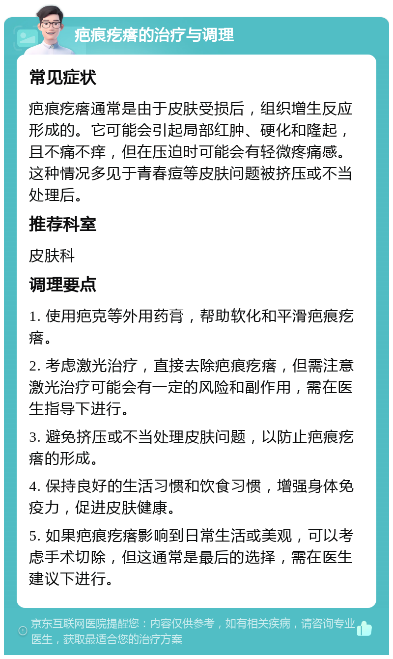 疤痕疙瘩的治疗与调理 常见症状 疤痕疙瘩通常是由于皮肤受损后，组织增生反应形成的。它可能会引起局部红肿、硬化和隆起，且不痛不痒，但在压迫时可能会有轻微疼痛感。这种情况多见于青春痘等皮肤问题被挤压或不当处理后。 推荐科室 皮肤科 调理要点 1. 使用疤克等外用药膏，帮助软化和平滑疤痕疙瘩。 2. 考虑激光治疗，直接去除疤痕疙瘩，但需注意激光治疗可能会有一定的风险和副作用，需在医生指导下进行。 3. 避免挤压或不当处理皮肤问题，以防止疤痕疙瘩的形成。 4. 保持良好的生活习惯和饮食习惯，增强身体免疫力，促进皮肤健康。 5. 如果疤痕疙瘩影响到日常生活或美观，可以考虑手术切除，但这通常是最后的选择，需在医生建议下进行。