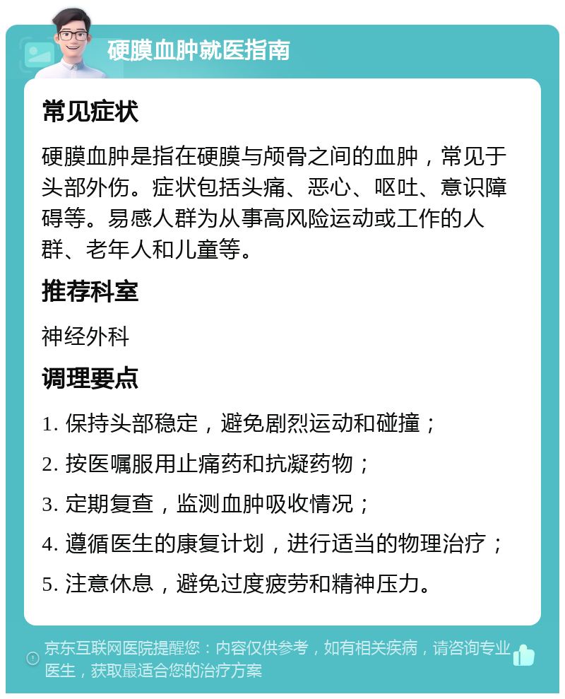 硬膜血肿就医指南 常见症状 硬膜血肿是指在硬膜与颅骨之间的血肿，常见于头部外伤。症状包括头痛、恶心、呕吐、意识障碍等。易感人群为从事高风险运动或工作的人群、老年人和儿童等。 推荐科室 神经外科 调理要点 1. 保持头部稳定，避免剧烈运动和碰撞； 2. 按医嘱服用止痛药和抗凝药物； 3. 定期复查，监测血肿吸收情况； 4. 遵循医生的康复计划，进行适当的物理治疗； 5. 注意休息，避免过度疲劳和精神压力。