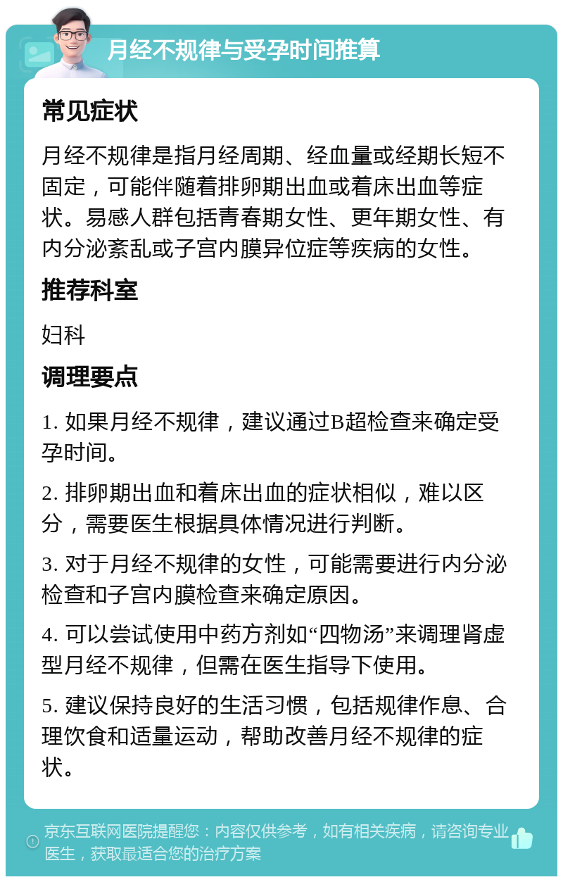 月经不规律与受孕时间推算 常见症状 月经不规律是指月经周期、经血量或经期长短不固定，可能伴随着排卵期出血或着床出血等症状。易感人群包括青春期女性、更年期女性、有内分泌紊乱或子宫内膜异位症等疾病的女性。 推荐科室 妇科 调理要点 1. 如果月经不规律，建议通过B超检查来确定受孕时间。 2. 排卵期出血和着床出血的症状相似，难以区分，需要医生根据具体情况进行判断。 3. 对于月经不规律的女性，可能需要进行内分泌检查和子宫内膜检查来确定原因。 4. 可以尝试使用中药方剂如“四物汤”来调理肾虚型月经不规律，但需在医生指导下使用。 5. 建议保持良好的生活习惯，包括规律作息、合理饮食和适量运动，帮助改善月经不规律的症状。