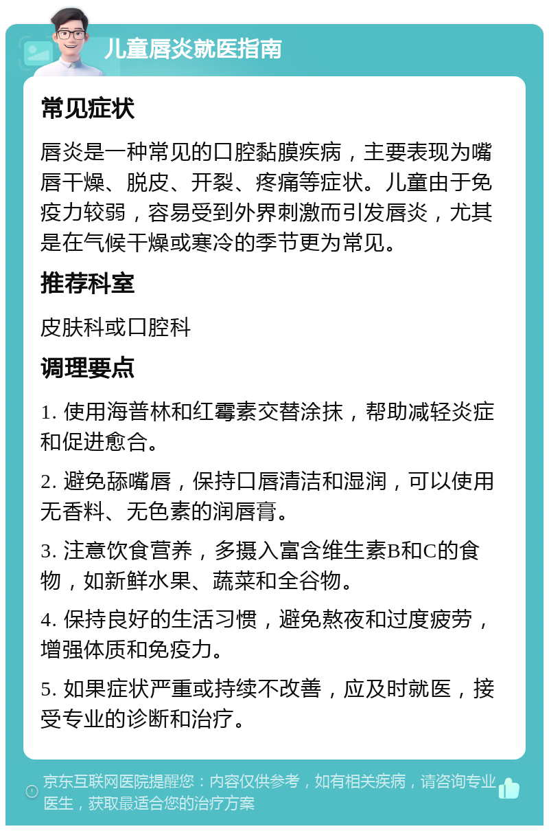 儿童唇炎就医指南 常见症状 唇炎是一种常见的口腔黏膜疾病，主要表现为嘴唇干燥、脱皮、开裂、疼痛等症状。儿童由于免疫力较弱，容易受到外界刺激而引发唇炎，尤其是在气候干燥或寒冷的季节更为常见。 推荐科室 皮肤科或口腔科 调理要点 1. 使用海普林和红霉素交替涂抹，帮助减轻炎症和促进愈合。 2. 避免舔嘴唇，保持口唇清洁和湿润，可以使用无香料、无色素的润唇膏。 3. 注意饮食营养，多摄入富含维生素B和C的食物，如新鲜水果、蔬菜和全谷物。 4. 保持良好的生活习惯，避免熬夜和过度疲劳，增强体质和免疫力。 5. 如果症状严重或持续不改善，应及时就医，接受专业的诊断和治疗。