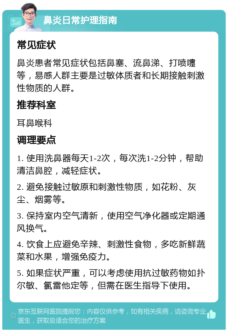 鼻炎日常护理指南 常见症状 鼻炎患者常见症状包括鼻塞、流鼻涕、打喷嚏等，易感人群主要是过敏体质者和长期接触刺激性物质的人群。 推荐科室 耳鼻喉科 调理要点 1. 使用洗鼻器每天1-2次，每次洗1-2分钟，帮助清洁鼻腔，减轻症状。 2. 避免接触过敏原和刺激性物质，如花粉、灰尘、烟雾等。 3. 保持室内空气清新，使用空气净化器或定期通风换气。 4. 饮食上应避免辛辣、刺激性食物，多吃新鲜蔬菜和水果，增强免疫力。 5. 如果症状严重，可以考虑使用抗过敏药物如扑尔敏、氯雷他定等，但需在医生指导下使用。