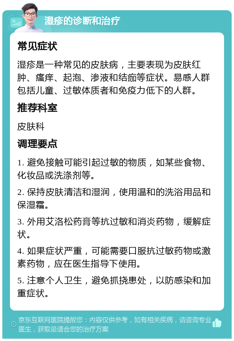 湿疹的诊断和治疗 常见症状 湿疹是一种常见的皮肤病，主要表现为皮肤红肿、瘙痒、起泡、渗液和结痂等症状。易感人群包括儿童、过敏体质者和免疫力低下的人群。 推荐科室 皮肤科 调理要点 1. 避免接触可能引起过敏的物质，如某些食物、化妆品或洗涤剂等。 2. 保持皮肤清洁和湿润，使用温和的洗浴用品和保湿霜。 3. 外用艾洛松药膏等抗过敏和消炎药物，缓解症状。 4. 如果症状严重，可能需要口服抗过敏药物或激素药物，应在医生指导下使用。 5. 注意个人卫生，避免抓挠患处，以防感染和加重症状。