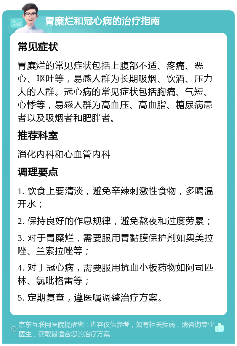 胃糜烂和冠心病的治疗指南 常见症状 胃糜烂的常见症状包括上腹部不适、疼痛、恶心、呕吐等，易感人群为长期吸烟、饮酒、压力大的人群。冠心病的常见症状包括胸痛、气短、心悸等，易感人群为高血压、高血脂、糖尿病患者以及吸烟者和肥胖者。 推荐科室 消化内科和心血管内科 调理要点 1. 饮食上要清淡，避免辛辣刺激性食物，多喝温开水； 2. 保持良好的作息规律，避免熬夜和过度劳累； 3. 对于胃糜烂，需要服用胃黏膜保护剂如奥美拉唑、兰索拉唑等； 4. 对于冠心病，需要服用抗血小板药物如阿司匹林、氯吡格雷等； 5. 定期复查，遵医嘱调整治疗方案。