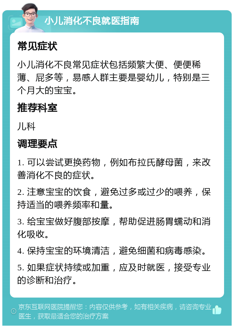 小儿消化不良就医指南 常见症状 小儿消化不良常见症状包括频繁大便、便便稀薄、屁多等，易感人群主要是婴幼儿，特别是三个月大的宝宝。 推荐科室 儿科 调理要点 1. 可以尝试更换药物，例如布拉氏酵母菌，来改善消化不良的症状。 2. 注意宝宝的饮食，避免过多或过少的喂养，保持适当的喂养频率和量。 3. 给宝宝做好腹部按摩，帮助促进肠胃蠕动和消化吸收。 4. 保持宝宝的环境清洁，避免细菌和病毒感染。 5. 如果症状持续或加重，应及时就医，接受专业的诊断和治疗。