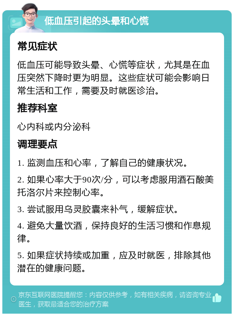 低血压引起的头晕和心慌 常见症状 低血压可能导致头晕、心慌等症状，尤其是在血压突然下降时更为明显。这些症状可能会影响日常生活和工作，需要及时就医诊治。 推荐科室 心内科或内分泌科 调理要点 1. 监测血压和心率，了解自己的健康状况。 2. 如果心率大于90次/分，可以考虑服用酒石酸美托洛尔片来控制心率。 3. 尝试服用乌灵胶囊来补气，缓解症状。 4. 避免大量饮酒，保持良好的生活习惯和作息规律。 5. 如果症状持续或加重，应及时就医，排除其他潜在的健康问题。