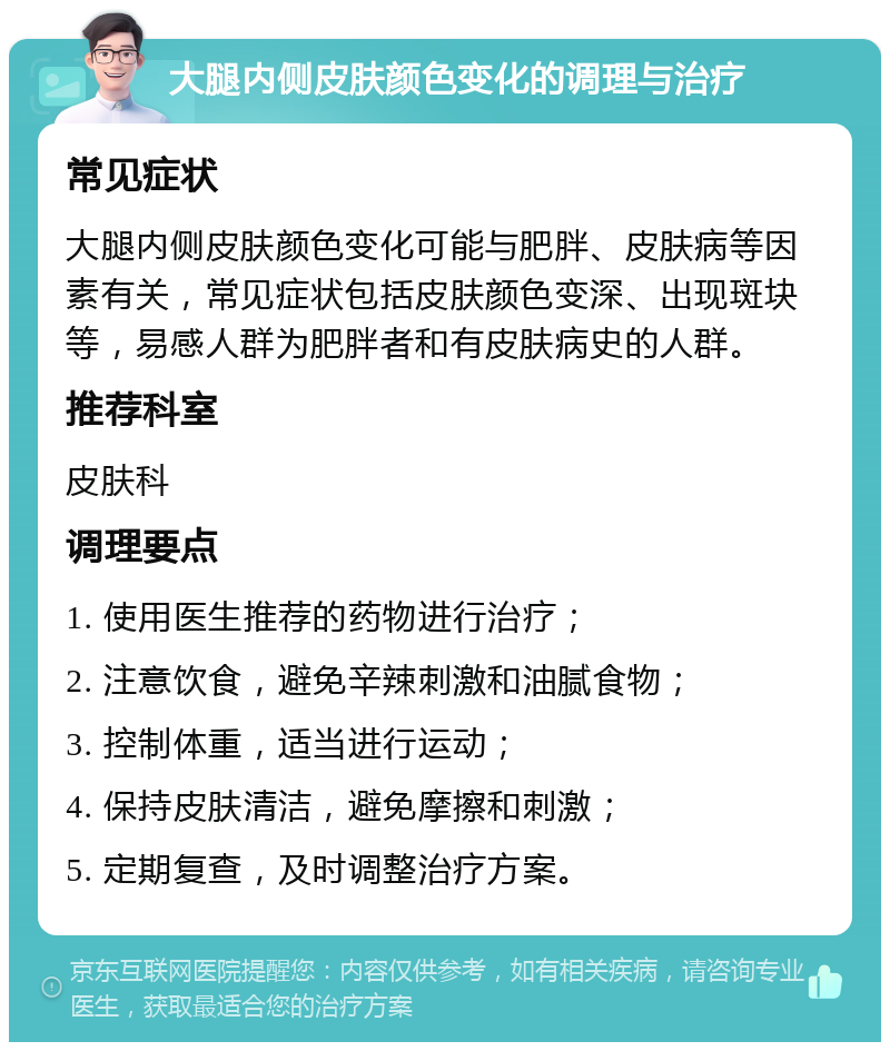 大腿内侧皮肤颜色变化的调理与治疗 常见症状 大腿内侧皮肤颜色变化可能与肥胖、皮肤病等因素有关，常见症状包括皮肤颜色变深、出现斑块等，易感人群为肥胖者和有皮肤病史的人群。 推荐科室 皮肤科 调理要点 1. 使用医生推荐的药物进行治疗； 2. 注意饮食，避免辛辣刺激和油腻食物； 3. 控制体重，适当进行运动； 4. 保持皮肤清洁，避免摩擦和刺激； 5. 定期复查，及时调整治疗方案。