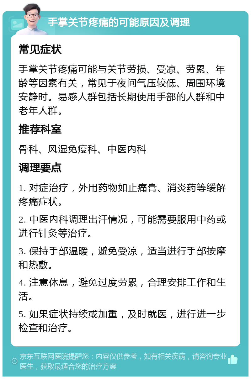 手掌关节疼痛的可能原因及调理 常见症状 手掌关节疼痛可能与关节劳损、受凉、劳累、年龄等因素有关，常见于夜间气压较低、周围环境安静时。易感人群包括长期使用手部的人群和中老年人群。 推荐科室 骨科、风湿免疫科、中医内科 调理要点 1. 对症治疗，外用药物如止痛膏、消炎药等缓解疼痛症状。 2. 中医内科调理出汗情况，可能需要服用中药或进行针灸等治疗。 3. 保持手部温暖，避免受凉，适当进行手部按摩和热敷。 4. 注意休息，避免过度劳累，合理安排工作和生活。 5. 如果症状持续或加重，及时就医，进行进一步检查和治疗。