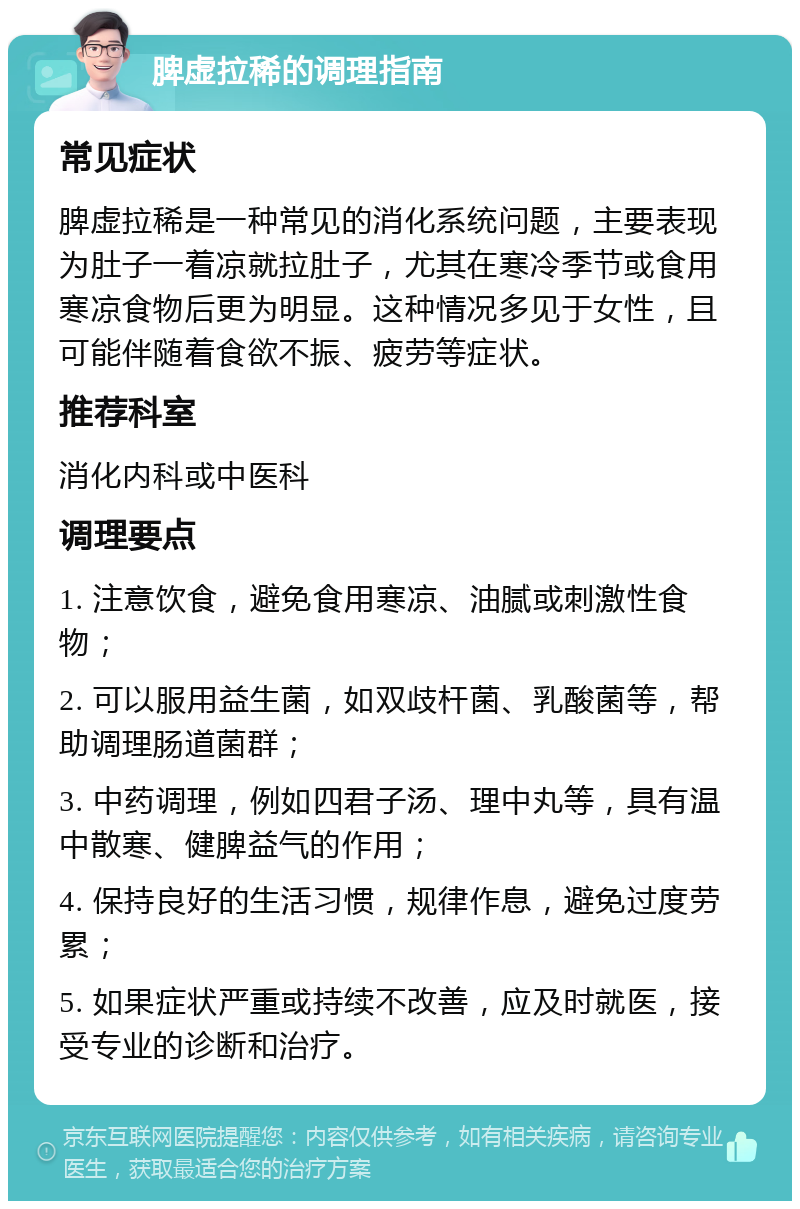 脾虚拉稀的调理指南 常见症状 脾虚拉稀是一种常见的消化系统问题，主要表现为肚子一着凉就拉肚子，尤其在寒冷季节或食用寒凉食物后更为明显。这种情况多见于女性，且可能伴随着食欲不振、疲劳等症状。 推荐科室 消化内科或中医科 调理要点 1. 注意饮食，避免食用寒凉、油腻或刺激性食物； 2. 可以服用益生菌，如双歧杆菌、乳酸菌等，帮助调理肠道菌群； 3. 中药调理，例如四君子汤、理中丸等，具有温中散寒、健脾益气的作用； 4. 保持良好的生活习惯，规律作息，避免过度劳累； 5. 如果症状严重或持续不改善，应及时就医，接受专业的诊断和治疗。