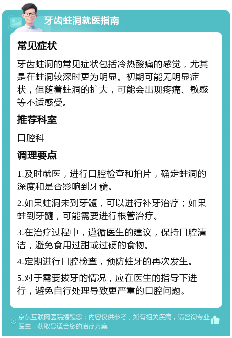 牙齿蛀洞就医指南 常见症状 牙齿蛀洞的常见症状包括冷热酸痛的感觉，尤其是在蛀洞较深时更为明显。初期可能无明显症状，但随着蛀洞的扩大，可能会出现疼痛、敏感等不适感受。 推荐科室 口腔科 调理要点 1.及时就医，进行口腔检查和拍片，确定蛀洞的深度和是否影响到牙髓。 2.如果蛀洞未到牙髓，可以进行补牙治疗；如果蛀到牙髓，可能需要进行根管治疗。 3.在治疗过程中，遵循医生的建议，保持口腔清洁，避免食用过甜或过硬的食物。 4.定期进行口腔检查，预防蛀牙的再次发生。 5.对于需要拔牙的情况，应在医生的指导下进行，避免自行处理导致更严重的口腔问题。