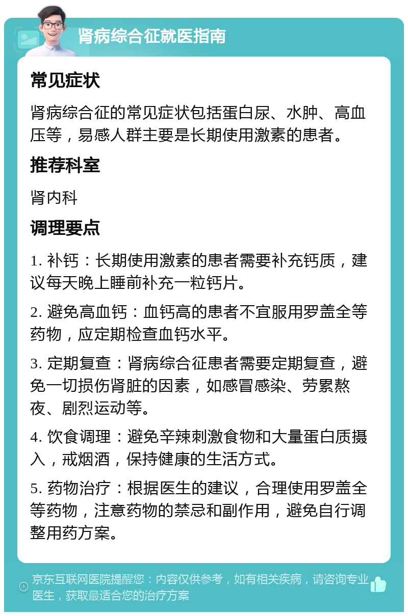 肾病综合征就医指南 常见症状 肾病综合征的常见症状包括蛋白尿、水肿、高血压等，易感人群主要是长期使用激素的患者。 推荐科室 肾内科 调理要点 1. 补钙：长期使用激素的患者需要补充钙质，建议每天晚上睡前补充一粒钙片。 2. 避免高血钙：血钙高的患者不宜服用罗盖全等药物，应定期检查血钙水平。 3. 定期复查：肾病综合征患者需要定期复查，避免一切损伤肾脏的因素，如感冒感染、劳累熬夜、剧烈运动等。 4. 饮食调理：避免辛辣刺激食物和大量蛋白质摄入，戒烟酒，保持健康的生活方式。 5. 药物治疗：根据医生的建议，合理使用罗盖全等药物，注意药物的禁忌和副作用，避免自行调整用药方案。