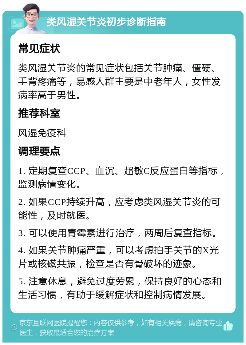 类风湿关节炎初步诊断指南 常见症状 类风湿关节炎的常见症状包括关节肿痛、僵硬、手背疼痛等，易感人群主要是中老年人，女性发病率高于男性。 推荐科室 风湿免疫科 调理要点 1. 定期复查CCP、血沉、超敏C反应蛋白等指标，监测病情变化。 2. 如果CCP持续升高，应考虑类风湿关节炎的可能性，及时就医。 3. 可以使用青霉素进行治疗，两周后复查指标。 4. 如果关节肿痛严重，可以考虑拍手关节的X光片或核磁共振，检查是否有骨破坏的迹象。 5. 注意休息，避免过度劳累，保持良好的心态和生活习惯，有助于缓解症状和控制病情发展。