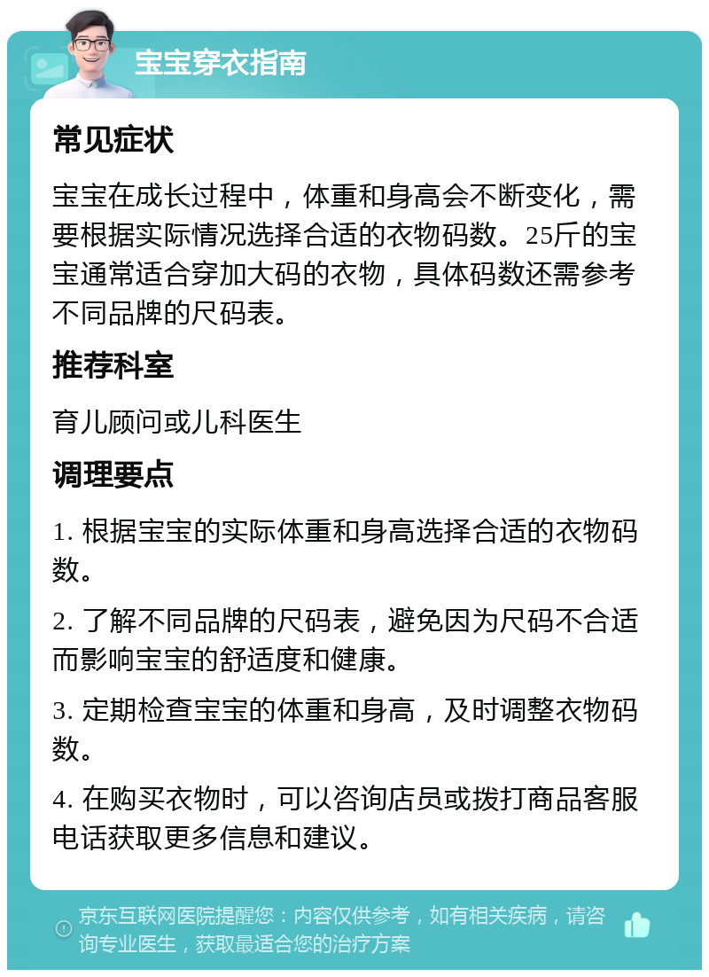 宝宝穿衣指南 常见症状 宝宝在成长过程中，体重和身高会不断变化，需要根据实际情况选择合适的衣物码数。25斤的宝宝通常适合穿加大码的衣物，具体码数还需参考不同品牌的尺码表。 推荐科室 育儿顾问或儿科医生 调理要点 1. 根据宝宝的实际体重和身高选择合适的衣物码数。 2. 了解不同品牌的尺码表，避免因为尺码不合适而影响宝宝的舒适度和健康。 3. 定期检查宝宝的体重和身高，及时调整衣物码数。 4. 在购买衣物时，可以咨询店员或拨打商品客服电话获取更多信息和建议。