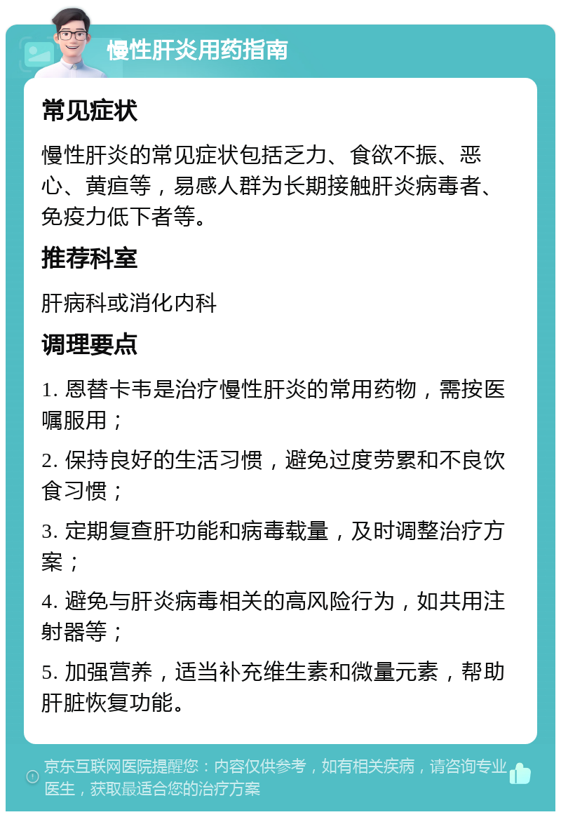 慢性肝炎用药指南 常见症状 慢性肝炎的常见症状包括乏力、食欲不振、恶心、黄疸等，易感人群为长期接触肝炎病毒者、免疫力低下者等。 推荐科室 肝病科或消化内科 调理要点 1. 恩替卡韦是治疗慢性肝炎的常用药物，需按医嘱服用； 2. 保持良好的生活习惯，避免过度劳累和不良饮食习惯； 3. 定期复查肝功能和病毒载量，及时调整治疗方案； 4. 避免与肝炎病毒相关的高风险行为，如共用注射器等； 5. 加强营养，适当补充维生素和微量元素，帮助肝脏恢复功能。