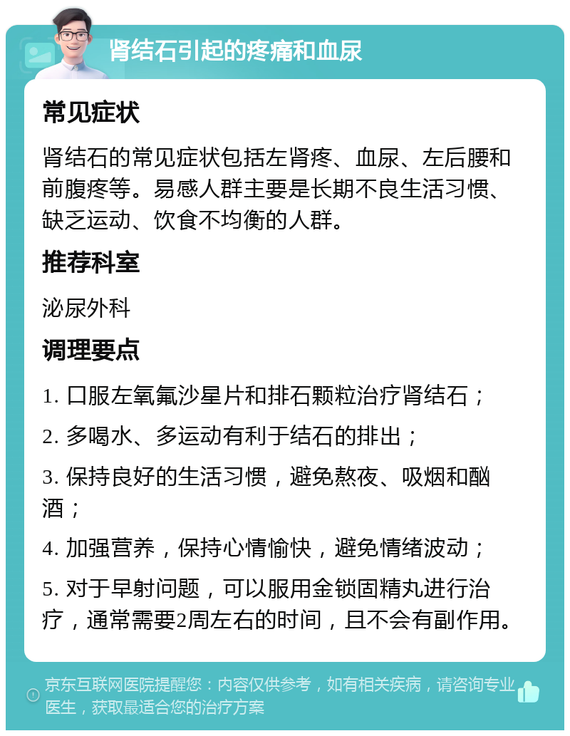 肾结石引起的疼痛和血尿 常见症状 肾结石的常见症状包括左肾疼、血尿、左后腰和前腹疼等。易感人群主要是长期不良生活习惯、缺乏运动、饮食不均衡的人群。 推荐科室 泌尿外科 调理要点 1. 口服左氧氟沙星片和排石颗粒治疗肾结石； 2. 多喝水、多运动有利于结石的排出； 3. 保持良好的生活习惯，避免熬夜、吸烟和酗酒； 4. 加强营养，保持心情愉快，避免情绪波动； 5. 对于早射问题，可以服用金锁固精丸进行治疗，通常需要2周左右的时间，且不会有副作用。