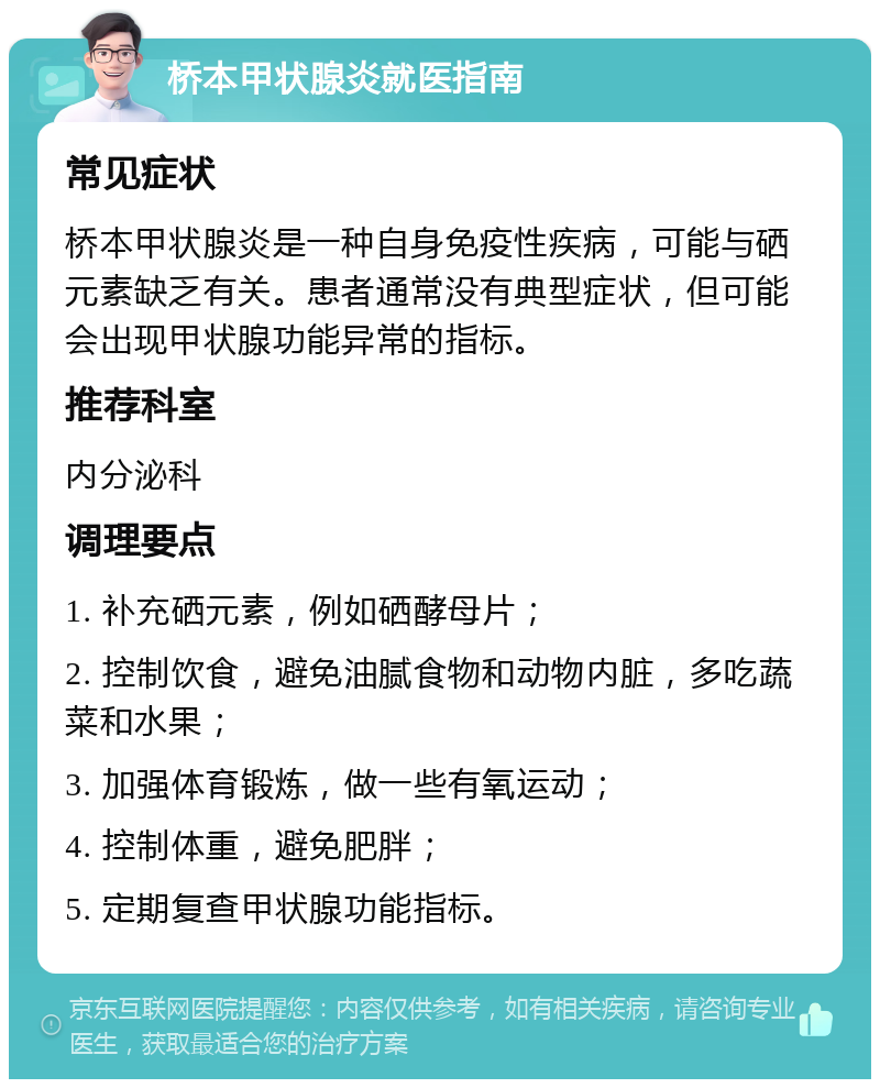 桥本甲状腺炎就医指南 常见症状 桥本甲状腺炎是一种自身免疫性疾病，可能与硒元素缺乏有关。患者通常没有典型症状，但可能会出现甲状腺功能异常的指标。 推荐科室 内分泌科 调理要点 1. 补充硒元素，例如硒酵母片； 2. 控制饮食，避免油腻食物和动物内脏，多吃蔬菜和水果； 3. 加强体育锻炼，做一些有氧运动； 4. 控制体重，避免肥胖； 5. 定期复查甲状腺功能指标。