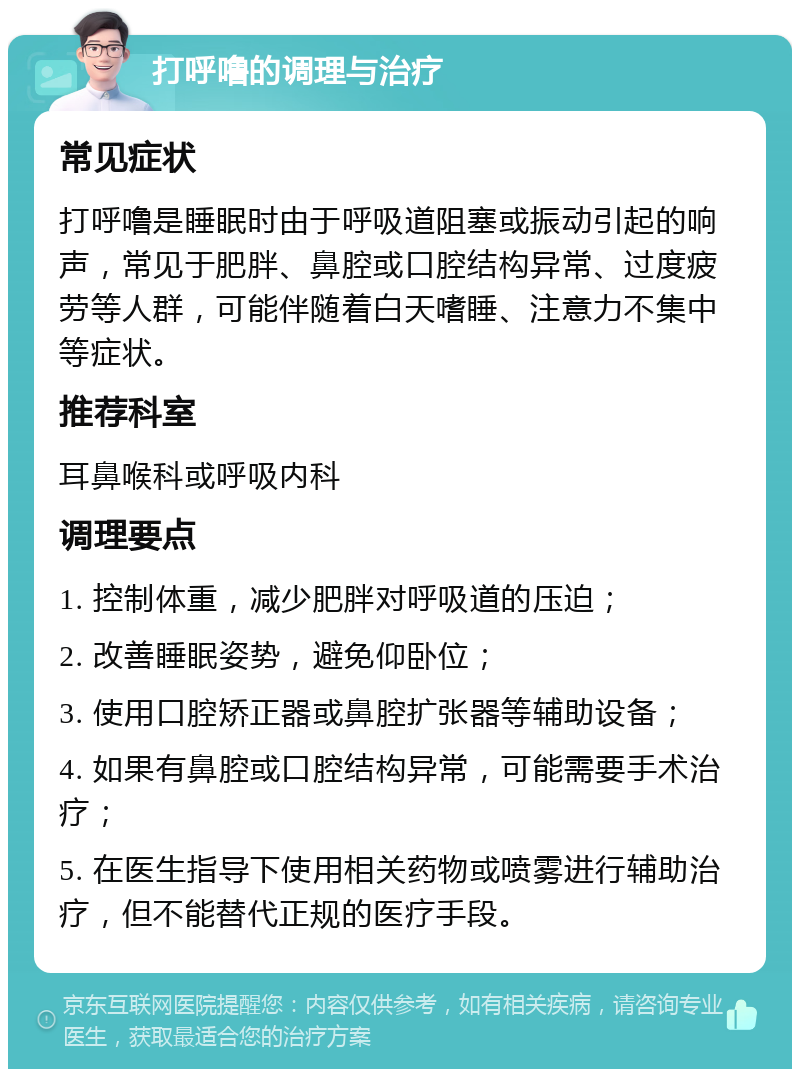 打呼噜的调理与治疗 常见症状 打呼噜是睡眠时由于呼吸道阻塞或振动引起的响声，常见于肥胖、鼻腔或口腔结构异常、过度疲劳等人群，可能伴随着白天嗜睡、注意力不集中等症状。 推荐科室 耳鼻喉科或呼吸内科 调理要点 1. 控制体重，减少肥胖对呼吸道的压迫； 2. 改善睡眠姿势，避免仰卧位； 3. 使用口腔矫正器或鼻腔扩张器等辅助设备； 4. 如果有鼻腔或口腔结构异常，可能需要手术治疗； 5. 在医生指导下使用相关药物或喷雾进行辅助治疗，但不能替代正规的医疗手段。