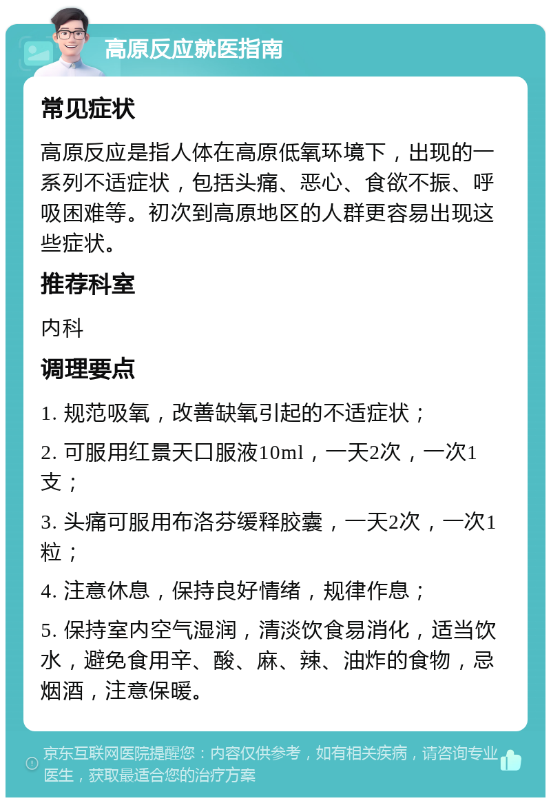 高原反应就医指南 常见症状 高原反应是指人体在高原低氧环境下，出现的一系列不适症状，包括头痛、恶心、食欲不振、呼吸困难等。初次到高原地区的人群更容易出现这些症状。 推荐科室 内科 调理要点 1. 规范吸氧，改善缺氧引起的不适症状； 2. 可服用红景天口服液10ml，一天2次，一次1支； 3. 头痛可服用布洛芬缓释胶囊，一天2次，一次1粒； 4. 注意休息，保持良好情绪，规律作息； 5. 保持室内空气湿润，清淡饮食易消化，适当饮水，避免食用辛、酸、麻、辣、油炸的食物，忌烟酒，注意保暖。