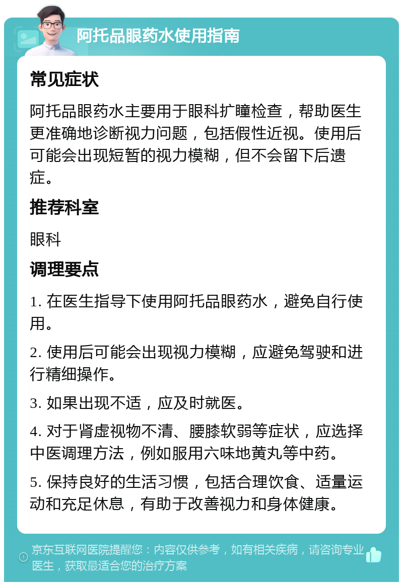 阿托品眼药水使用指南 常见症状 阿托品眼药水主要用于眼科扩瞳检查，帮助医生更准确地诊断视力问题，包括假性近视。使用后可能会出现短暂的视力模糊，但不会留下后遗症。 推荐科室 眼科 调理要点 1. 在医生指导下使用阿托品眼药水，避免自行使用。 2. 使用后可能会出现视力模糊，应避免驾驶和进行精细操作。 3. 如果出现不适，应及时就医。 4. 对于肾虚视物不清、腰膝软弱等症状，应选择中医调理方法，例如服用六味地黄丸等中药。 5. 保持良好的生活习惯，包括合理饮食、适量运动和充足休息，有助于改善视力和身体健康。