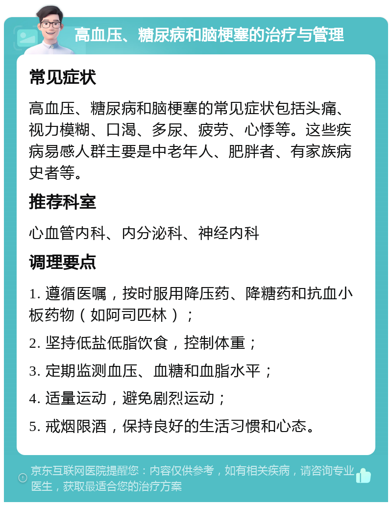 高血压、糖尿病和脑梗塞的治疗与管理 常见症状 高血压、糖尿病和脑梗塞的常见症状包括头痛、视力模糊、口渴、多尿、疲劳、心悸等。这些疾病易感人群主要是中老年人、肥胖者、有家族病史者等。 推荐科室 心血管内科、内分泌科、神经内科 调理要点 1. 遵循医嘱，按时服用降压药、降糖药和抗血小板药物（如阿司匹林）； 2. 坚持低盐低脂饮食，控制体重； 3. 定期监测血压、血糖和血脂水平； 4. 适量运动，避免剧烈运动； 5. 戒烟限酒，保持良好的生活习惯和心态。