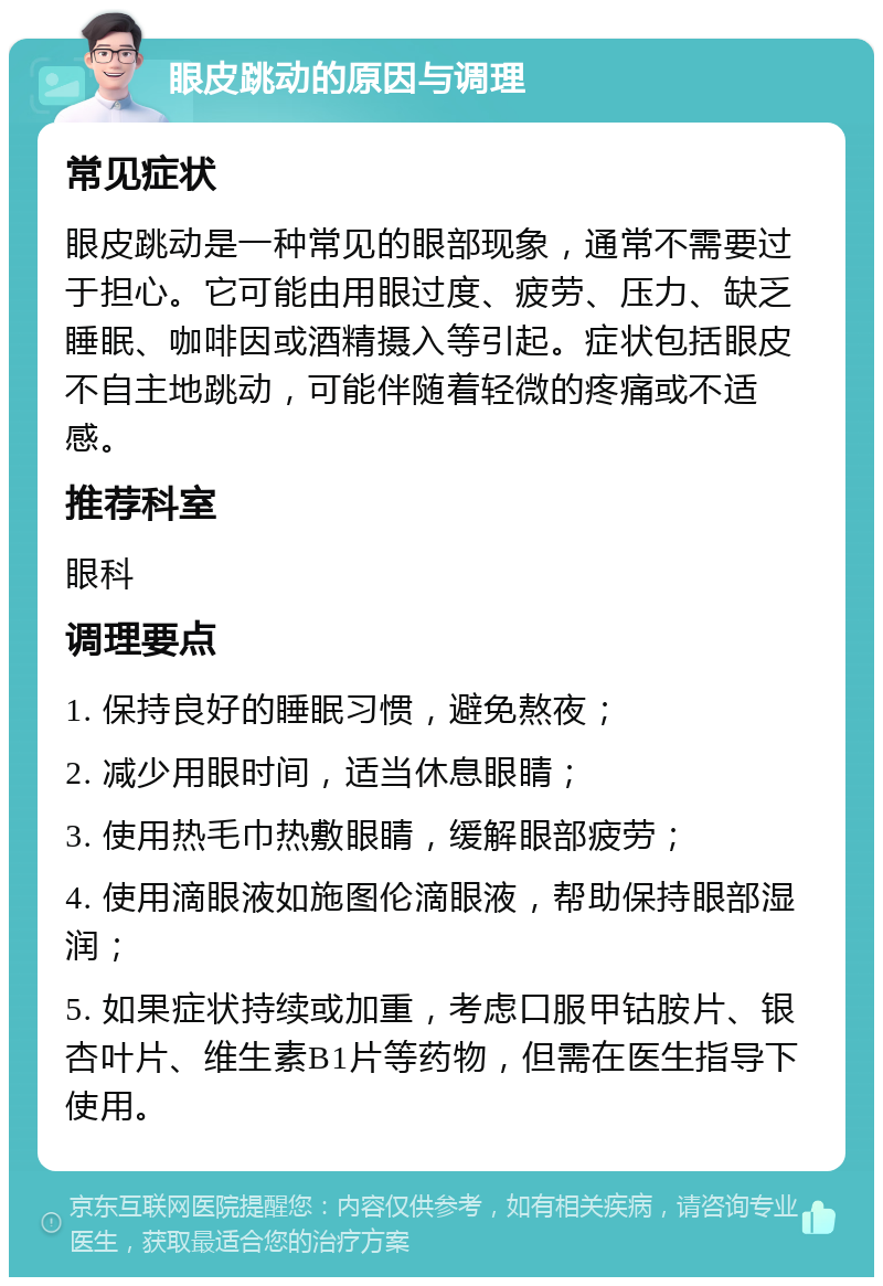 眼皮跳动的原因与调理 常见症状 眼皮跳动是一种常见的眼部现象，通常不需要过于担心。它可能由用眼过度、疲劳、压力、缺乏睡眠、咖啡因或酒精摄入等引起。症状包括眼皮不自主地跳动，可能伴随着轻微的疼痛或不适感。 推荐科室 眼科 调理要点 1. 保持良好的睡眠习惯，避免熬夜； 2. 减少用眼时间，适当休息眼睛； 3. 使用热毛巾热敷眼睛，缓解眼部疲劳； 4. 使用滴眼液如施图伦滴眼液，帮助保持眼部湿润； 5. 如果症状持续或加重，考虑口服甲钴胺片、银杏叶片、维生素B1片等药物，但需在医生指导下使用。