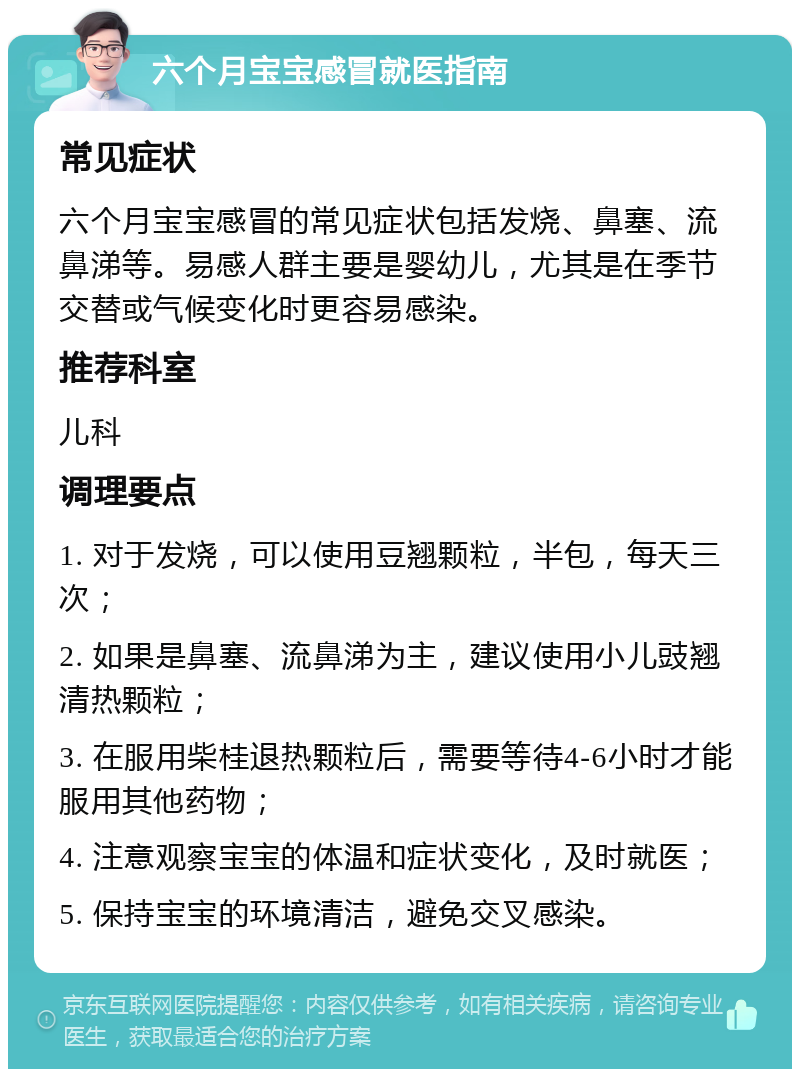 六个月宝宝感冒就医指南 常见症状 六个月宝宝感冒的常见症状包括发烧、鼻塞、流鼻涕等。易感人群主要是婴幼儿，尤其是在季节交替或气候变化时更容易感染。 推荐科室 儿科 调理要点 1. 对于发烧，可以使用豆翘颗粒，半包，每天三次； 2. 如果是鼻塞、流鼻涕为主，建议使用小儿豉翘清热颗粒； 3. 在服用柴桂退热颗粒后，需要等待4-6小时才能服用其他药物； 4. 注意观察宝宝的体温和症状变化，及时就医； 5. 保持宝宝的环境清洁，避免交叉感染。