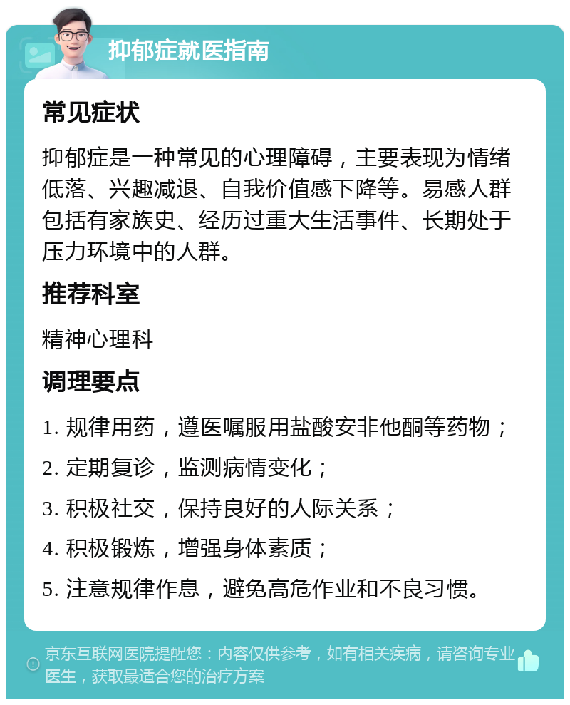 抑郁症就医指南 常见症状 抑郁症是一种常见的心理障碍，主要表现为情绪低落、兴趣减退、自我价值感下降等。易感人群包括有家族史、经历过重大生活事件、长期处于压力环境中的人群。 推荐科室 精神心理科 调理要点 1. 规律用药，遵医嘱服用盐酸安非他酮等药物； 2. 定期复诊，监测病情变化； 3. 积极社交，保持良好的人际关系； 4. 积极锻炼，增强身体素质； 5. 注意规律作息，避免高危作业和不良习惯。