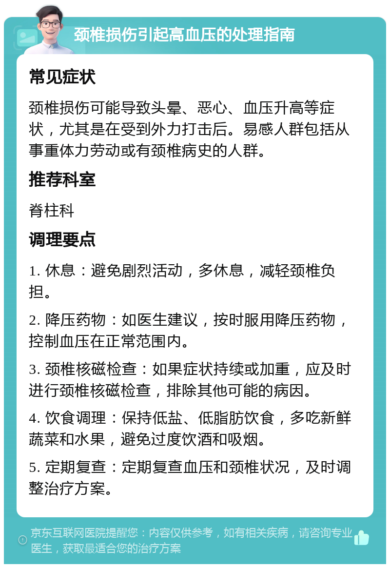 颈椎损伤引起高血压的处理指南 常见症状 颈椎损伤可能导致头晕、恶心、血压升高等症状，尤其是在受到外力打击后。易感人群包括从事重体力劳动或有颈椎病史的人群。 推荐科室 脊柱科 调理要点 1. 休息：避免剧烈活动，多休息，减轻颈椎负担。 2. 降压药物：如医生建议，按时服用降压药物，控制血压在正常范围内。 3. 颈椎核磁检查：如果症状持续或加重，应及时进行颈椎核磁检查，排除其他可能的病因。 4. 饮食调理：保持低盐、低脂肪饮食，多吃新鲜蔬菜和水果，避免过度饮酒和吸烟。 5. 定期复查：定期复查血压和颈椎状况，及时调整治疗方案。