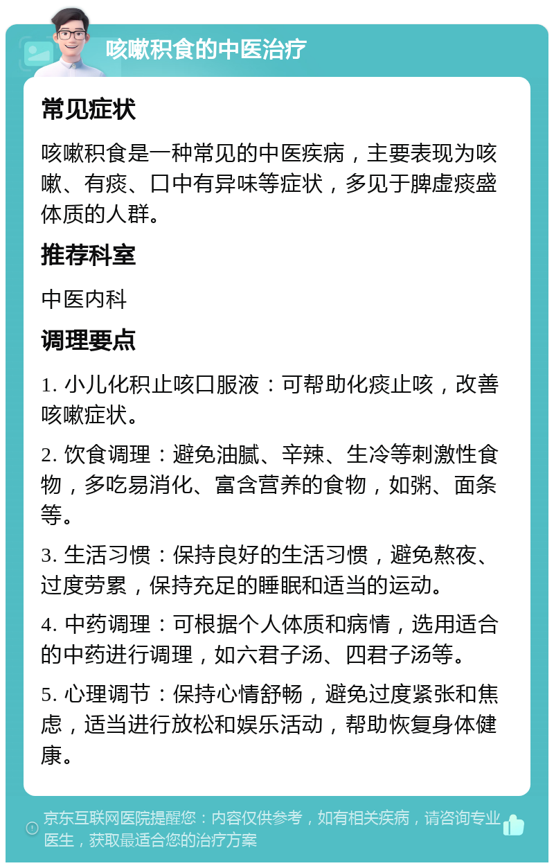 咳嗽积食的中医治疗 常见症状 咳嗽积食是一种常见的中医疾病，主要表现为咳嗽、有痰、口中有异味等症状，多见于脾虚痰盛体质的人群。 推荐科室 中医内科 调理要点 1. 小儿化积止咳口服液：可帮助化痰止咳，改善咳嗽症状。 2. 饮食调理：避免油腻、辛辣、生冷等刺激性食物，多吃易消化、富含营养的食物，如粥、面条等。 3. 生活习惯：保持良好的生活习惯，避免熬夜、过度劳累，保持充足的睡眠和适当的运动。 4. 中药调理：可根据个人体质和病情，选用适合的中药进行调理，如六君子汤、四君子汤等。 5. 心理调节：保持心情舒畅，避免过度紧张和焦虑，适当进行放松和娱乐活动，帮助恢复身体健康。