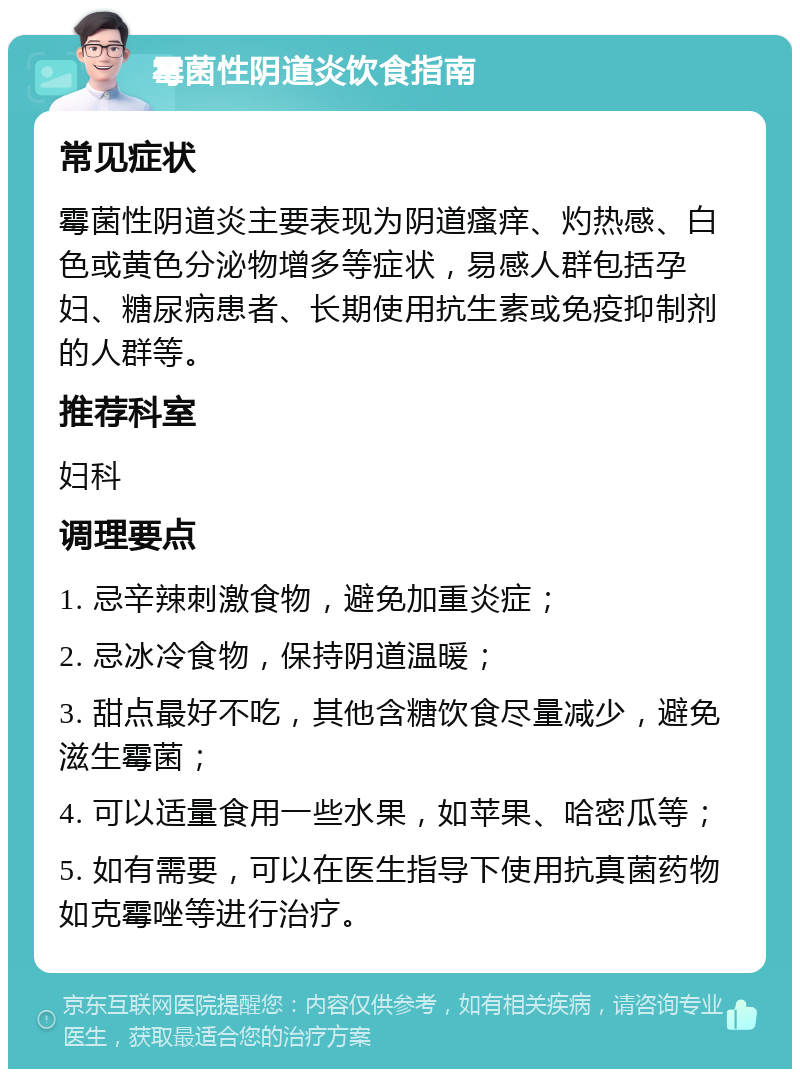 霉菌性阴道炎饮食指南 常见症状 霉菌性阴道炎主要表现为阴道瘙痒、灼热感、白色或黄色分泌物增多等症状，易感人群包括孕妇、糖尿病患者、长期使用抗生素或免疫抑制剂的人群等。 推荐科室 妇科 调理要点 1. 忌辛辣刺激食物，避免加重炎症； 2. 忌冰冷食物，保持阴道温暖； 3. 甜点最好不吃，其他含糖饮食尽量减少，避免滋生霉菌； 4. 可以适量食用一些水果，如苹果、哈密瓜等； 5. 如有需要，可以在医生指导下使用抗真菌药物如克霉唑等进行治疗。