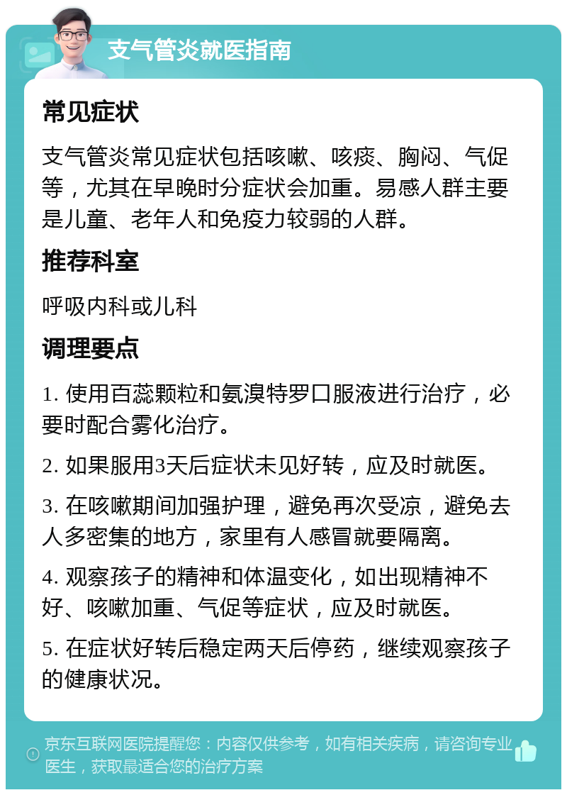 支气管炎就医指南 常见症状 支气管炎常见症状包括咳嗽、咳痰、胸闷、气促等，尤其在早晚时分症状会加重。易感人群主要是儿童、老年人和免疫力较弱的人群。 推荐科室 呼吸内科或儿科 调理要点 1. 使用百蕊颗粒和氨溴特罗口服液进行治疗，必要时配合雾化治疗。 2. 如果服用3天后症状未见好转，应及时就医。 3. 在咳嗽期间加强护理，避免再次受凉，避免去人多密集的地方，家里有人感冒就要隔离。 4. 观察孩子的精神和体温变化，如出现精神不好、咳嗽加重、气促等症状，应及时就医。 5. 在症状好转后稳定两天后停药，继续观察孩子的健康状况。