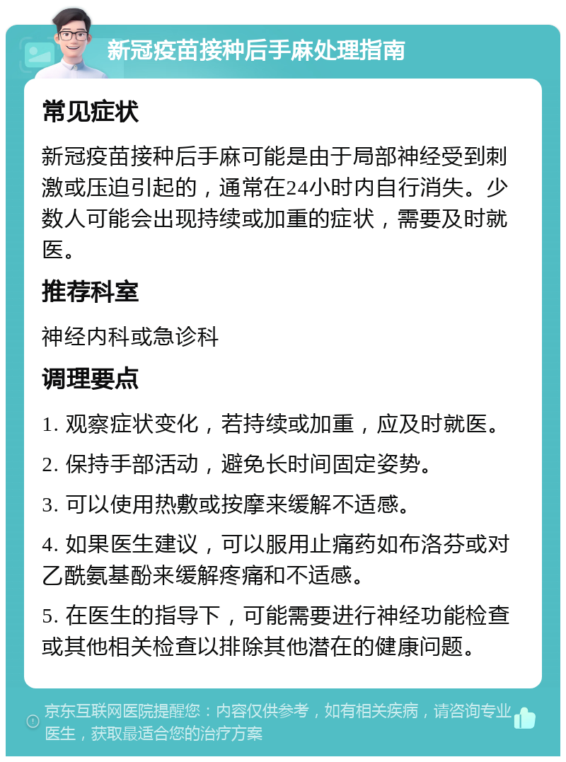 新冠疫苗接种后手麻处理指南 常见症状 新冠疫苗接种后手麻可能是由于局部神经受到刺激或压迫引起的，通常在24小时内自行消失。少数人可能会出现持续或加重的症状，需要及时就医。 推荐科室 神经内科或急诊科 调理要点 1. 观察症状变化，若持续或加重，应及时就医。 2. 保持手部活动，避免长时间固定姿势。 3. 可以使用热敷或按摩来缓解不适感。 4. 如果医生建议，可以服用止痛药如布洛芬或对乙酰氨基酚来缓解疼痛和不适感。 5. 在医生的指导下，可能需要进行神经功能检查或其他相关检查以排除其他潜在的健康问题。