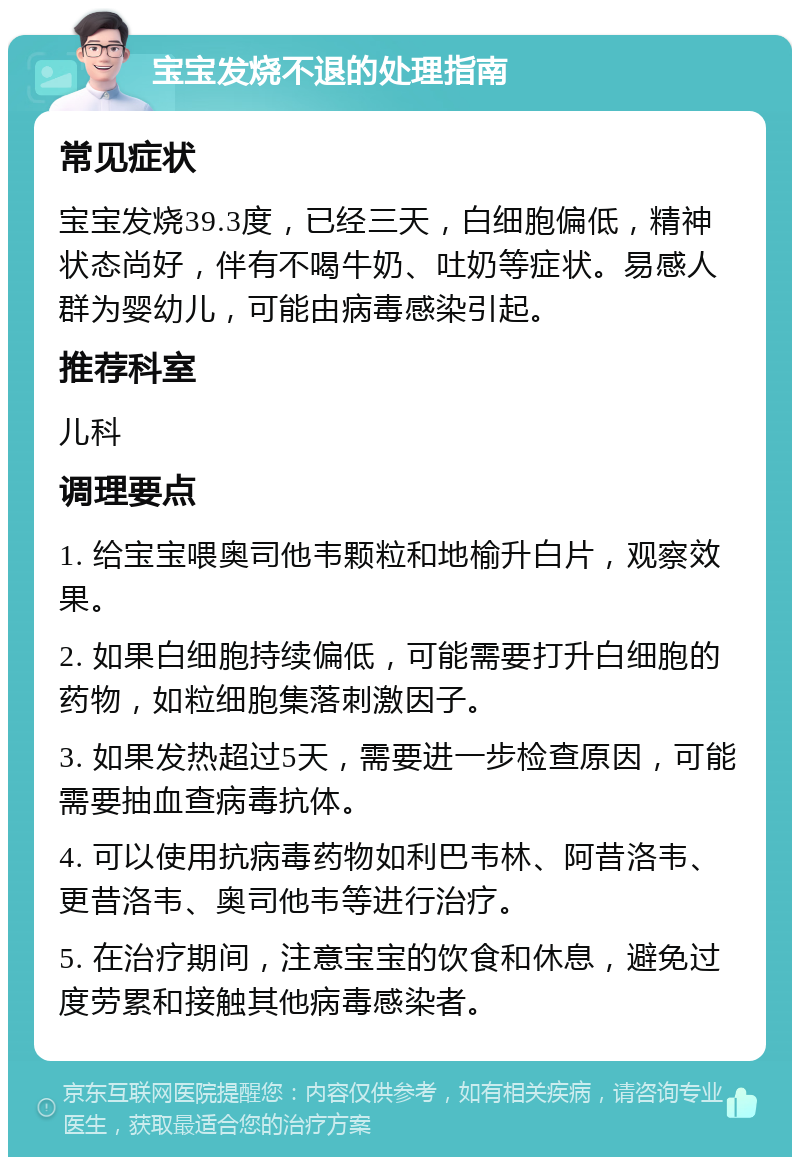 宝宝发烧不退的处理指南 常见症状 宝宝发烧39.3度，已经三天，白细胞偏低，精神状态尚好，伴有不喝牛奶、吐奶等症状。易感人群为婴幼儿，可能由病毒感染引起。 推荐科室 儿科 调理要点 1. 给宝宝喂奥司他韦颗粒和地榆升白片，观察效果。 2. 如果白细胞持续偏低，可能需要打升白细胞的药物，如粒细胞集落刺激因子。 3. 如果发热超过5天，需要进一步检查原因，可能需要抽血查病毒抗体。 4. 可以使用抗病毒药物如利巴韦林、阿昔洛韦、更昔洛韦、奥司他韦等进行治疗。 5. 在治疗期间，注意宝宝的饮食和休息，避免过度劳累和接触其他病毒感染者。