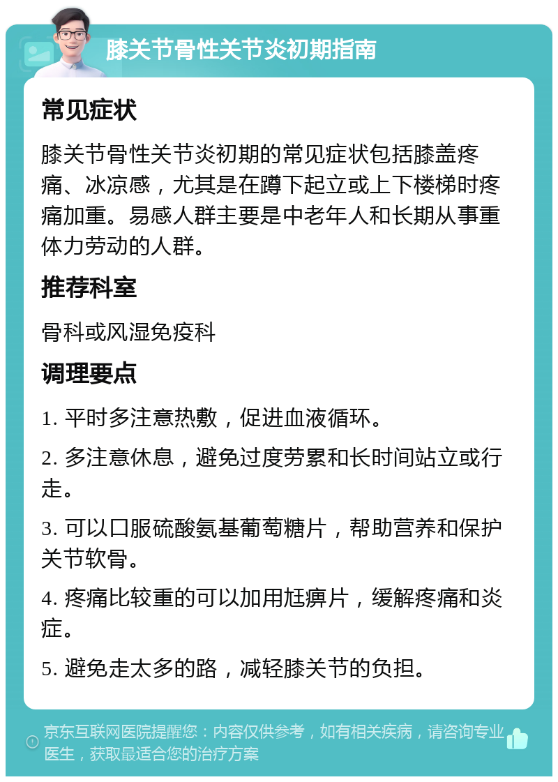 膝关节骨性关节炎初期指南 常见症状 膝关节骨性关节炎初期的常见症状包括膝盖疼痛、冰凉感，尤其是在蹲下起立或上下楼梯时疼痛加重。易感人群主要是中老年人和长期从事重体力劳动的人群。 推荐科室 骨科或风湿免疫科 调理要点 1. 平时多注意热敷，促进血液循环。 2. 多注意休息，避免过度劳累和长时间站立或行走。 3. 可以口服硫酸氨基葡萄糖片，帮助营养和保护关节软骨。 4. 疼痛比较重的可以加用尪痹片，缓解疼痛和炎症。 5. 避免走太多的路，减轻膝关节的负担。