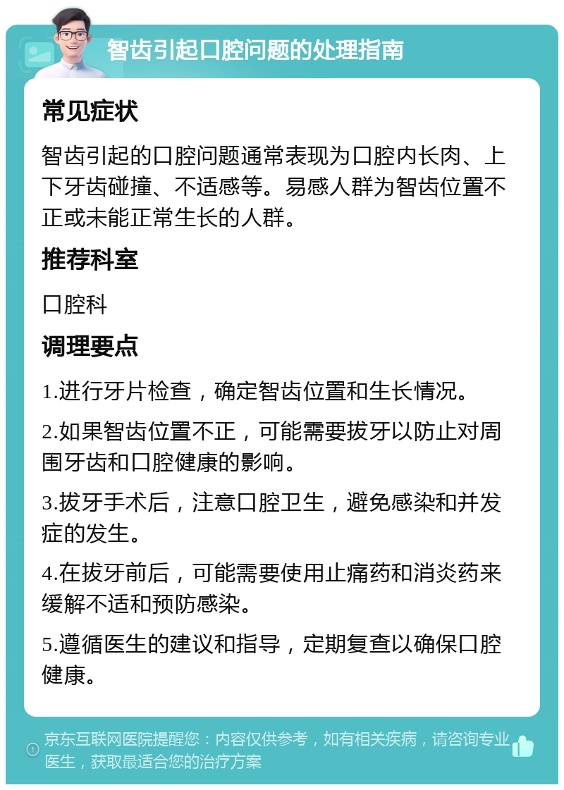 智齿引起口腔问题的处理指南 常见症状 智齿引起的口腔问题通常表现为口腔内长肉、上下牙齿碰撞、不适感等。易感人群为智齿位置不正或未能正常生长的人群。 推荐科室 口腔科 调理要点 1.进行牙片检查，确定智齿位置和生长情况。 2.如果智齿位置不正，可能需要拔牙以防止对周围牙齿和口腔健康的影响。 3.拔牙手术后，注意口腔卫生，避免感染和并发症的发生。 4.在拔牙前后，可能需要使用止痛药和消炎药来缓解不适和预防感染。 5.遵循医生的建议和指导，定期复查以确保口腔健康。