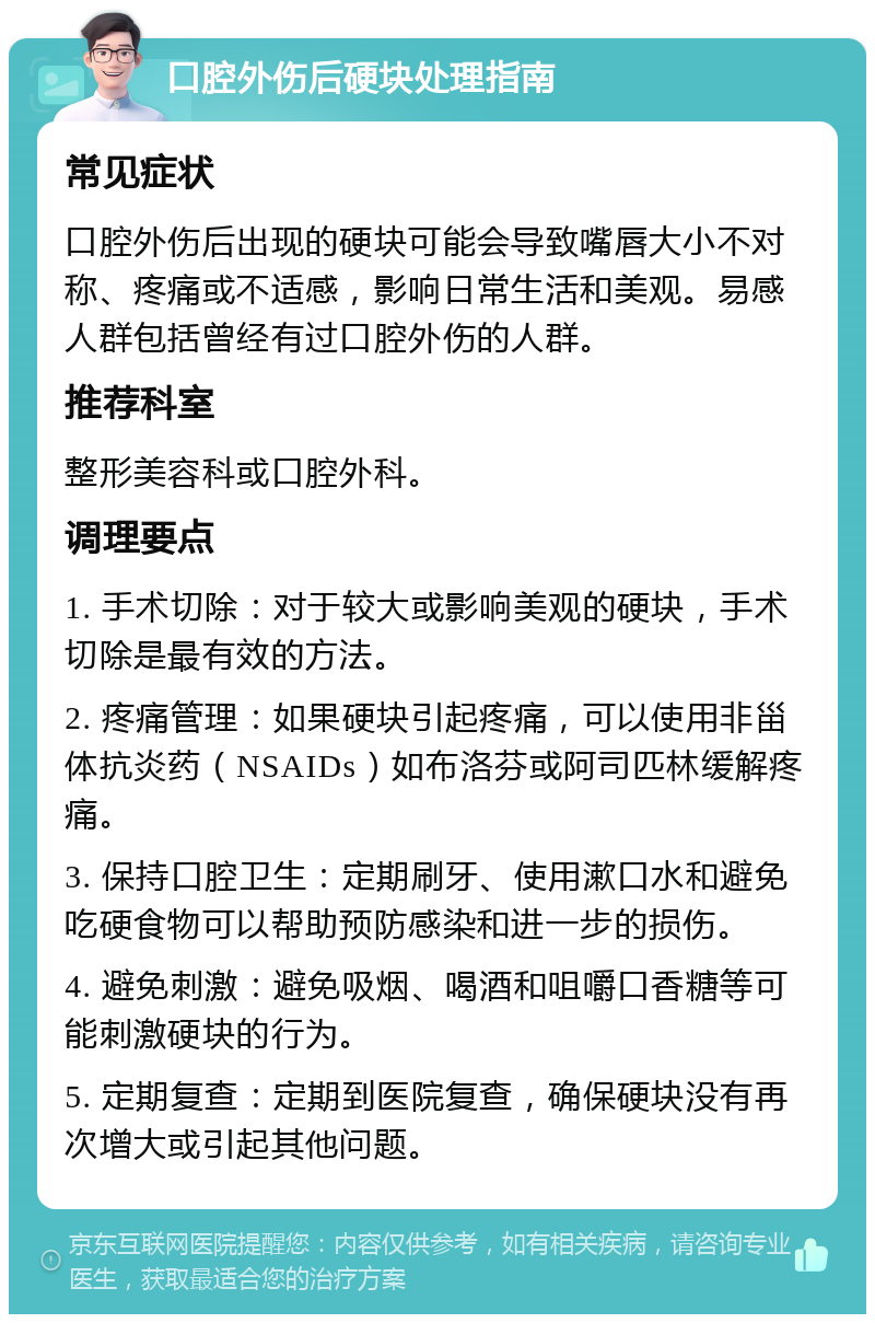 口腔外伤后硬块处理指南 常见症状 口腔外伤后出现的硬块可能会导致嘴唇大小不对称、疼痛或不适感，影响日常生活和美观。易感人群包括曾经有过口腔外伤的人群。 推荐科室 整形美容科或口腔外科。 调理要点 1. 手术切除：对于较大或影响美观的硬块，手术切除是最有效的方法。 2. 疼痛管理：如果硬块引起疼痛，可以使用非甾体抗炎药（NSAIDs）如布洛芬或阿司匹林缓解疼痛。 3. 保持口腔卫生：定期刷牙、使用漱口水和避免吃硬食物可以帮助预防感染和进一步的损伤。 4. 避免刺激：避免吸烟、喝酒和咀嚼口香糖等可能刺激硬块的行为。 5. 定期复查：定期到医院复查，确保硬块没有再次增大或引起其他问题。