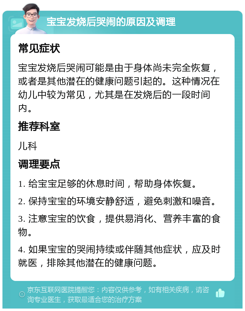 宝宝发烧后哭闹的原因及调理 常见症状 宝宝发烧后哭闹可能是由于身体尚未完全恢复，或者是其他潜在的健康问题引起的。这种情况在幼儿中较为常见，尤其是在发烧后的一段时间内。 推荐科室 儿科 调理要点 1. 给宝宝足够的休息时间，帮助身体恢复。 2. 保持宝宝的环境安静舒适，避免刺激和噪音。 3. 注意宝宝的饮食，提供易消化、营养丰富的食物。 4. 如果宝宝的哭闹持续或伴随其他症状，应及时就医，排除其他潜在的健康问题。