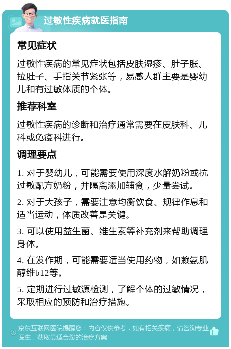 过敏性疾病就医指南 常见症状 过敏性疾病的常见症状包括皮肤湿疹、肚子胀、拉肚子、手指关节紧张等，易感人群主要是婴幼儿和有过敏体质的个体。 推荐科室 过敏性疾病的诊断和治疗通常需要在皮肤科、儿科或免疫科进行。 调理要点 1. 对于婴幼儿，可能需要使用深度水解奶粉或抗过敏配方奶粉，并隔离添加辅食，少量尝试。 2. 对于大孩子，需要注意均衡饮食、规律作息和适当运动，体质改善是关键。 3. 可以使用益生菌、维生素等补充剂来帮助调理身体。 4. 在发作期，可能需要适当使用药物，如赖氨肌醇维b12等。 5. 定期进行过敏源检测，了解个体的过敏情况，采取相应的预防和治疗措施。