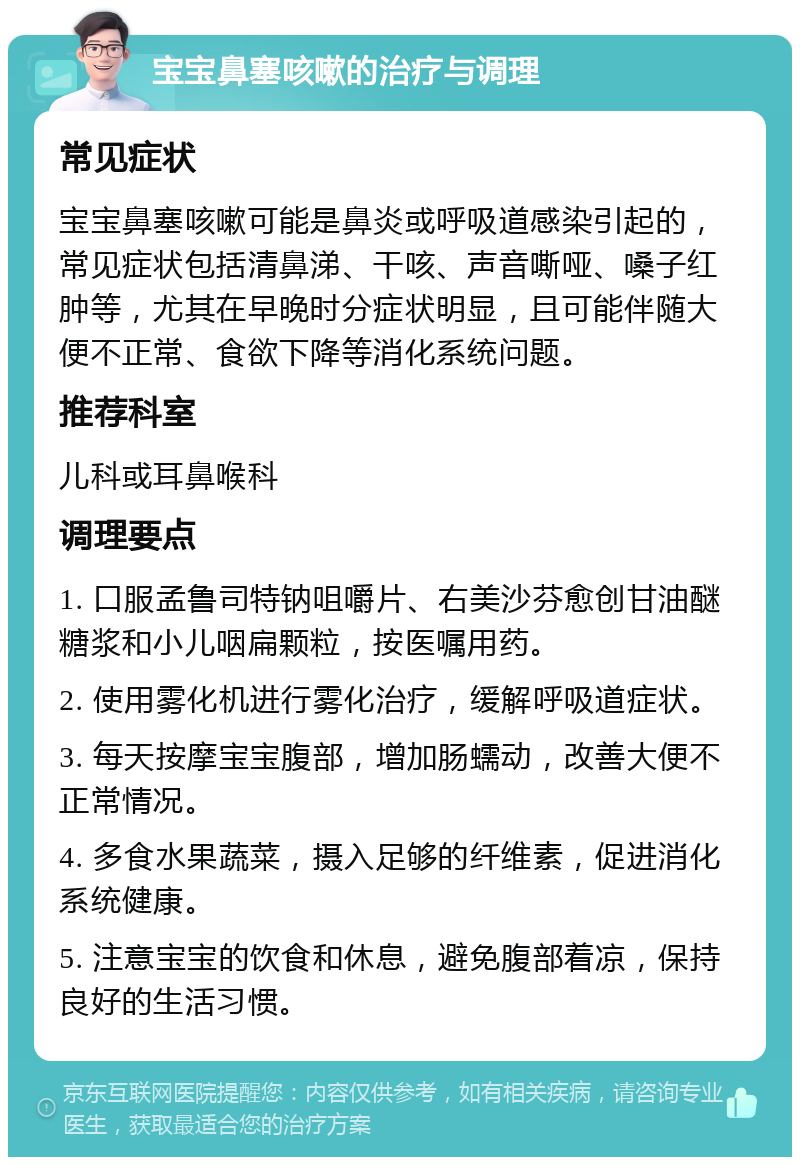 宝宝鼻塞咳嗽的治疗与调理 常见症状 宝宝鼻塞咳嗽可能是鼻炎或呼吸道感染引起的，常见症状包括清鼻涕、干咳、声音嘶哑、嗓子红肿等，尤其在早晚时分症状明显，且可能伴随大便不正常、食欲下降等消化系统问题。 推荐科室 儿科或耳鼻喉科 调理要点 1. 口服孟鲁司特钠咀嚼片、右美沙芬愈创甘油醚糖浆和小儿咽扁颗粒，按医嘱用药。 2. 使用雾化机进行雾化治疗，缓解呼吸道症状。 3. 每天按摩宝宝腹部，增加肠蠕动，改善大便不正常情况。 4. 多食水果蔬菜，摄入足够的纤维素，促进消化系统健康。 5. 注意宝宝的饮食和休息，避免腹部着凉，保持良好的生活习惯。