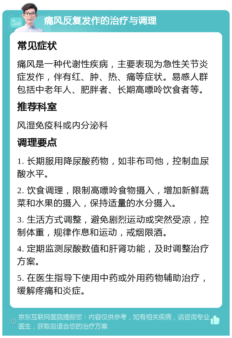 痛风反复发作的治疗与调理 常见症状 痛风是一种代谢性疾病，主要表现为急性关节炎症发作，伴有红、肿、热、痛等症状。易感人群包括中老年人、肥胖者、长期高嘌呤饮食者等。 推荐科室 风湿免疫科或内分泌科 调理要点 1. 长期服用降尿酸药物，如非布司他，控制血尿酸水平。 2. 饮食调理，限制高嘌呤食物摄入，增加新鲜蔬菜和水果的摄入，保持适量的水分摄入。 3. 生活方式调整，避免剧烈运动或突然受凉，控制体重，规律作息和运动，戒烟限酒。 4. 定期监测尿酸数值和肝肾功能，及时调整治疗方案。 5. 在医生指导下使用中药或外用药物辅助治疗，缓解疼痛和炎症。