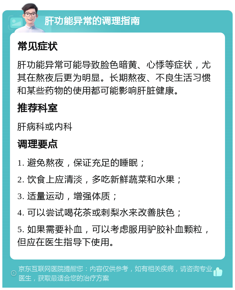 肝功能异常的调理指南 常见症状 肝功能异常可能导致脸色暗黄、心悸等症状，尤其在熬夜后更为明显。长期熬夜、不良生活习惯和某些药物的使用都可能影响肝脏健康。 推荐科室 肝病科或内科 调理要点 1. 避免熬夜，保证充足的睡眠； 2. 饮食上应清淡，多吃新鲜蔬菜和水果； 3. 适量运动，增强体质； 4. 可以尝试喝花茶或刺梨水来改善肤色； 5. 如果需要补血，可以考虑服用驴胶补血颗粒，但应在医生指导下使用。