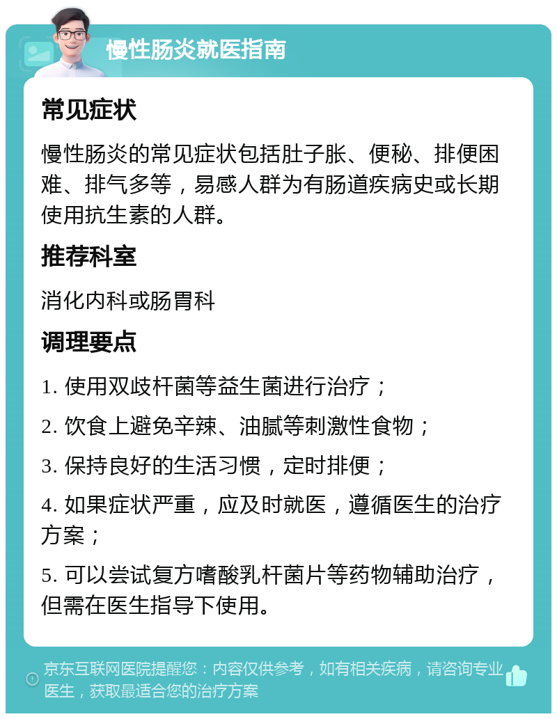 慢性肠炎就医指南 常见症状 慢性肠炎的常见症状包括肚子胀、便秘、排便困难、排气多等，易感人群为有肠道疾病史或长期使用抗生素的人群。 推荐科室 消化内科或肠胃科 调理要点 1. 使用双歧杆菌等益生菌进行治疗； 2. 饮食上避免辛辣、油腻等刺激性食物； 3. 保持良好的生活习惯，定时排便； 4. 如果症状严重，应及时就医，遵循医生的治疗方案； 5. 可以尝试复方嗜酸乳杆菌片等药物辅助治疗，但需在医生指导下使用。