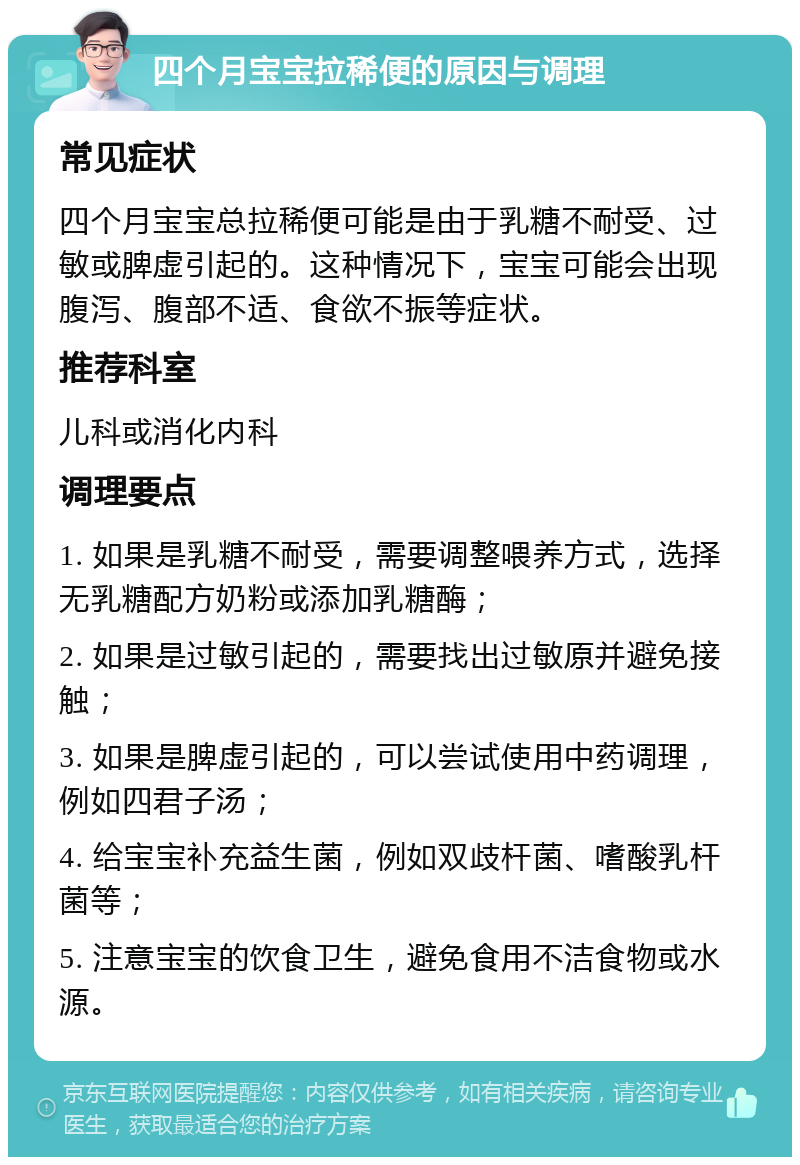 四个月宝宝拉稀便的原因与调理 常见症状 四个月宝宝总拉稀便可能是由于乳糖不耐受、过敏或脾虚引起的。这种情况下，宝宝可能会出现腹泻、腹部不适、食欲不振等症状。 推荐科室 儿科或消化内科 调理要点 1. 如果是乳糖不耐受，需要调整喂养方式，选择无乳糖配方奶粉或添加乳糖酶； 2. 如果是过敏引起的，需要找出过敏原并避免接触； 3. 如果是脾虚引起的，可以尝试使用中药调理，例如四君子汤； 4. 给宝宝补充益生菌，例如双歧杆菌、嗜酸乳杆菌等； 5. 注意宝宝的饮食卫生，避免食用不洁食物或水源。