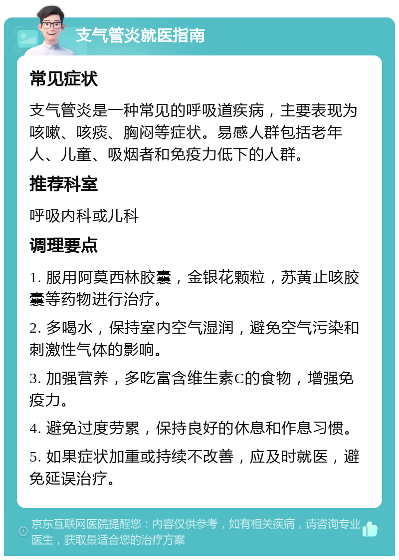 支气管炎就医指南 常见症状 支气管炎是一种常见的呼吸道疾病，主要表现为咳嗽、咳痰、胸闷等症状。易感人群包括老年人、儿童、吸烟者和免疫力低下的人群。 推荐科室 呼吸内科或儿科 调理要点 1. 服用阿莫西林胶囊，金银花颗粒，苏黄止咳胶囊等药物进行治疗。 2. 多喝水，保持室内空气湿润，避免空气污染和刺激性气体的影响。 3. 加强营养，多吃富含维生素C的食物，增强免疫力。 4. 避免过度劳累，保持良好的休息和作息习惯。 5. 如果症状加重或持续不改善，应及时就医，避免延误治疗。