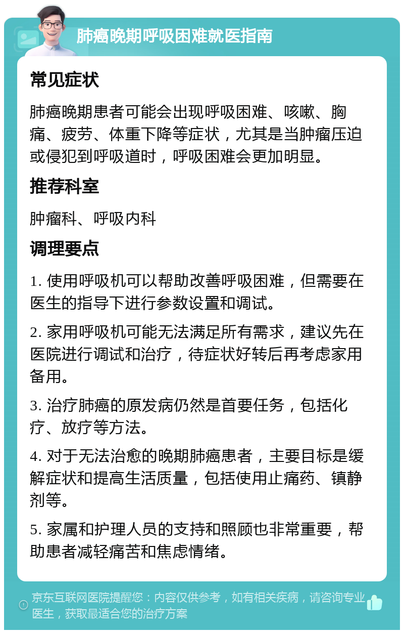 肺癌晚期呼吸困难就医指南 常见症状 肺癌晚期患者可能会出现呼吸困难、咳嗽、胸痛、疲劳、体重下降等症状，尤其是当肿瘤压迫或侵犯到呼吸道时，呼吸困难会更加明显。 推荐科室 肿瘤科、呼吸内科 调理要点 1. 使用呼吸机可以帮助改善呼吸困难，但需要在医生的指导下进行参数设置和调试。 2. 家用呼吸机可能无法满足所有需求，建议先在医院进行调试和治疗，待症状好转后再考虑家用备用。 3. 治疗肺癌的原发病仍然是首要任务，包括化疗、放疗等方法。 4. 对于无法治愈的晚期肺癌患者，主要目标是缓解症状和提高生活质量，包括使用止痛药、镇静剂等。 5. 家属和护理人员的支持和照顾也非常重要，帮助患者减轻痛苦和焦虑情绪。