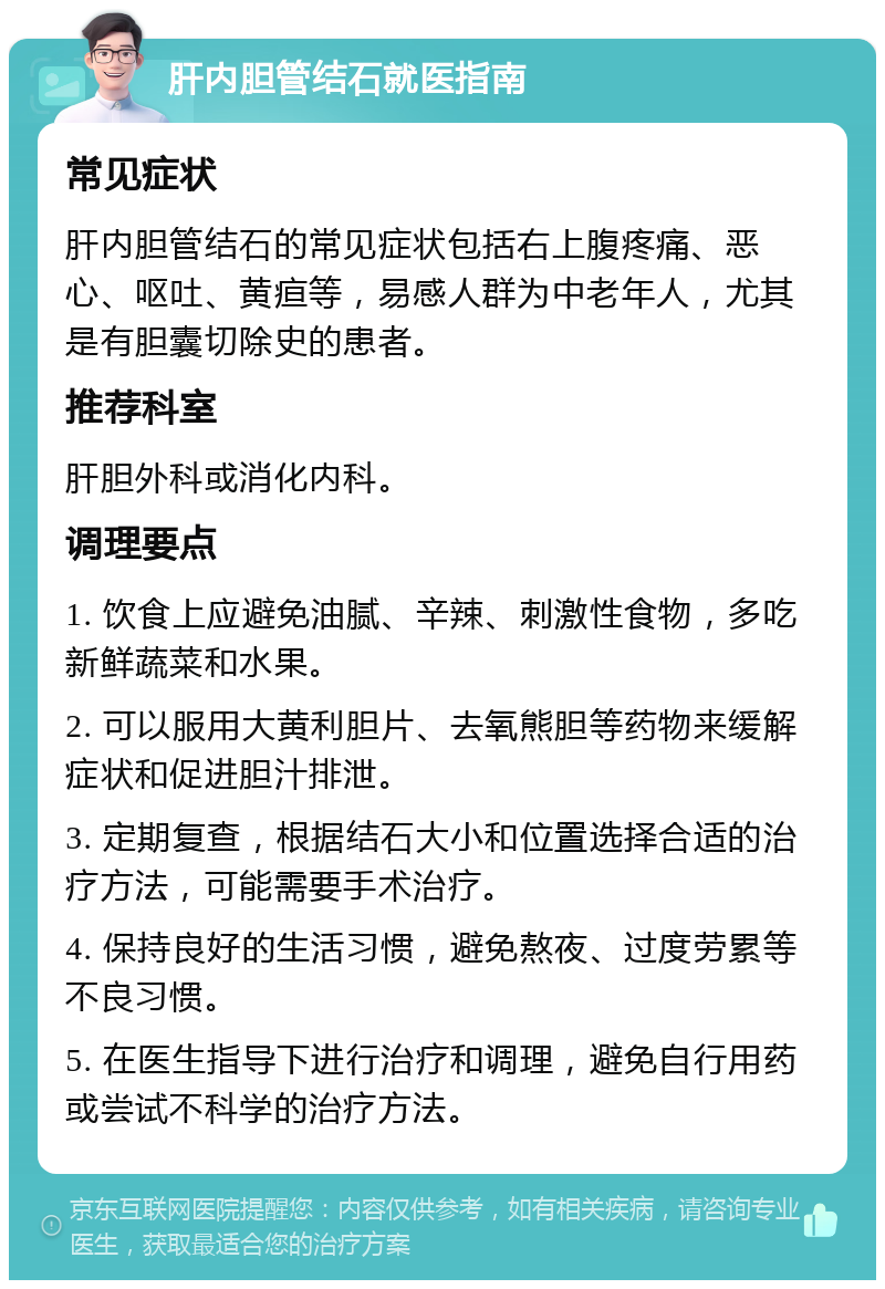 肝内胆管结石就医指南 常见症状 肝内胆管结石的常见症状包括右上腹疼痛、恶心、呕吐、黄疸等，易感人群为中老年人，尤其是有胆囊切除史的患者。 推荐科室 肝胆外科或消化内科。 调理要点 1. 饮食上应避免油腻、辛辣、刺激性食物，多吃新鲜蔬菜和水果。 2. 可以服用大黄利胆片、去氧熊胆等药物来缓解症状和促进胆汁排泄。 3. 定期复查，根据结石大小和位置选择合适的治疗方法，可能需要手术治疗。 4. 保持良好的生活习惯，避免熬夜、过度劳累等不良习惯。 5. 在医生指导下进行治疗和调理，避免自行用药或尝试不科学的治疗方法。