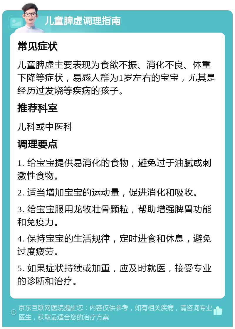 儿童脾虚调理指南 常见症状 儿童脾虚主要表现为食欲不振、消化不良、体重下降等症状，易感人群为1岁左右的宝宝，尤其是经历过发烧等疾病的孩子。 推荐科室 儿科或中医科 调理要点 1. 给宝宝提供易消化的食物，避免过于油腻或刺激性食物。 2. 适当增加宝宝的运动量，促进消化和吸收。 3. 给宝宝服用龙牧壮骨颗粒，帮助增强脾胃功能和免疫力。 4. 保持宝宝的生活规律，定时进食和休息，避免过度疲劳。 5. 如果症状持续或加重，应及时就医，接受专业的诊断和治疗。